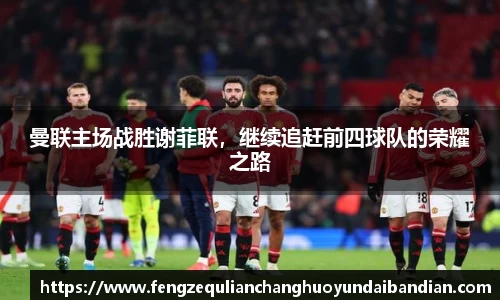 曼联主场战胜谢菲联，继续追赶前四球队的荣耀之路